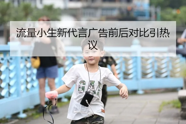 流量小生新代言广告前后对比引热议