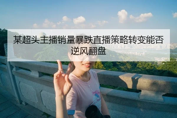 某超头主播销量暴跌直播策略转变能否逆风翻盘